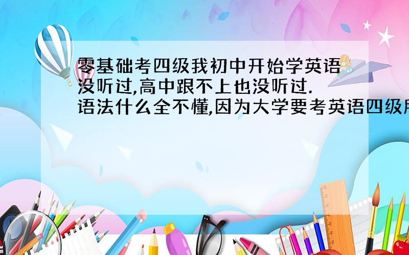 零基础考四级我初中开始学英语没听过,高中跟不上也没听过.语法什么全不懂,因为大学要考英语四级所以想努力一下.我该怎么办?