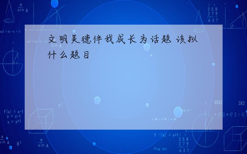 文明美德伴我成长为话题 该拟什么题目