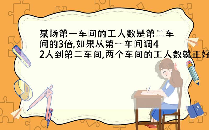 某场第一车间的工人数是第二车间的3倍,如果从第一车间调42人到第二车间,两个车间的工人数就正好相等.原来两个车间各多少人