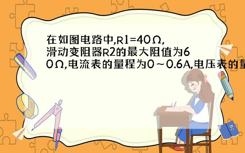 在如图电路中,R1=40Ω,滑动变阻器R2的最大阻值为60Ω,电流表的量程为0～0.6A,电压表的量程为0～15V.