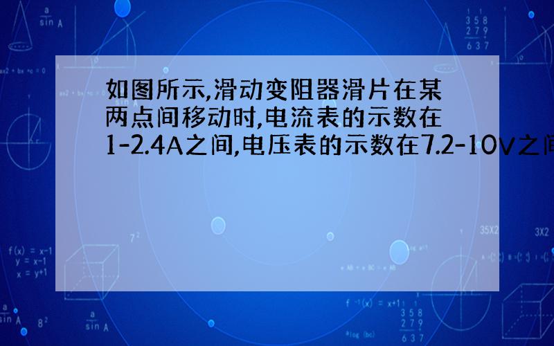 如图所示,滑动变阻器滑片在某两点间移动时,电流表的示数在1-2.4A之间,电压表的示数在7.2-10V之间