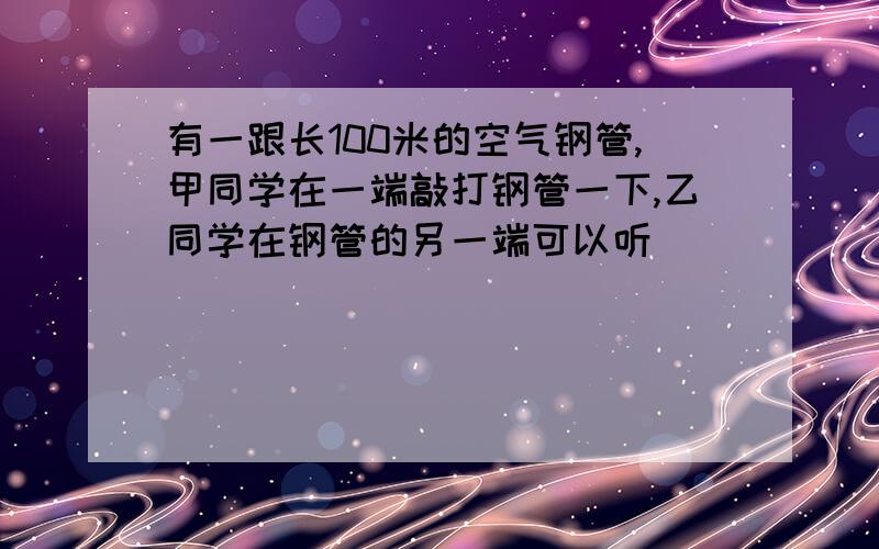 有一跟长100米的空气钢管,甲同学在一端敲打钢管一下,乙同学在钢管的另一端可以听