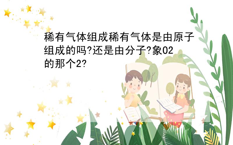 稀有气体组成稀有气体是由原子组成的吗?还是由分子?象O2的那个2?