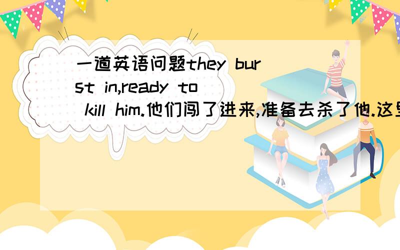 一道英语问题they burst in,ready to kill him.他们闯了进来,准备去杀了他.这里的ready