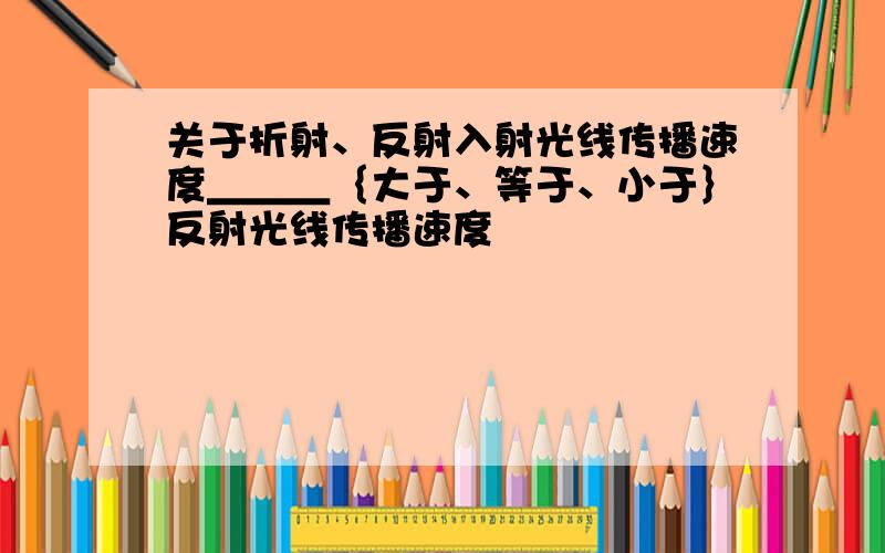 关于折射、反射入射光线传播速度＿＿＿｛大于、等于、小于｝反射光线传播速度