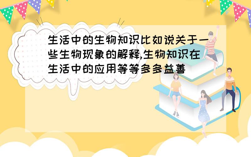 生活中的生物知识比如说关于一些生物现象的解释,生物知识在生活中的应用等等多多益善