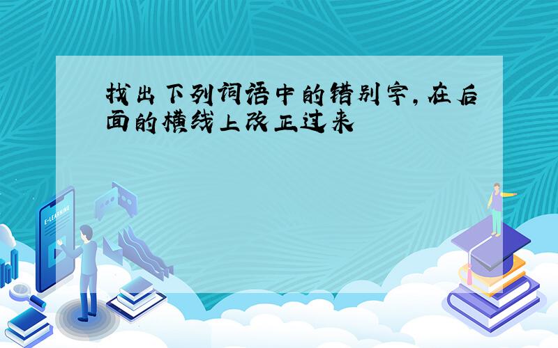 找出下列词语中的错别字,在后面的横线上改正过来