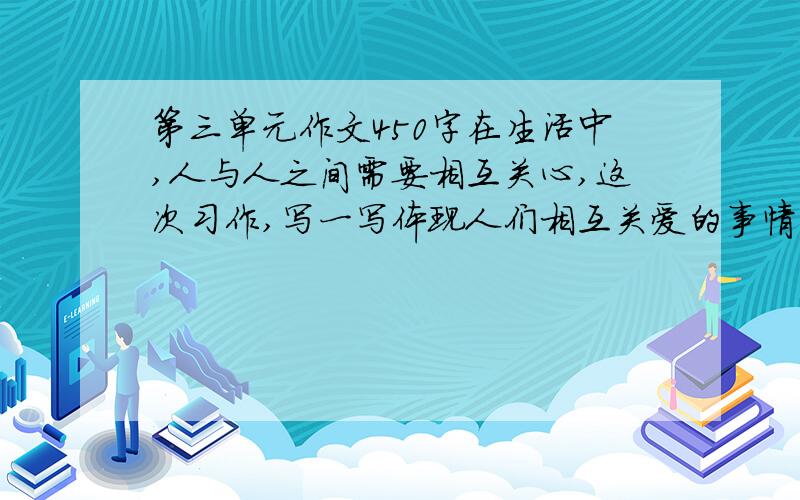 第三单元作文450字在生活中,人与人之间需要相互关心,这次习作,写一写体现人们相互关爱的事情.写之前想一想,事情发展变化