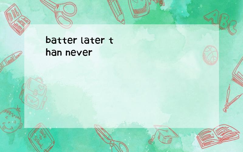 batter later than never