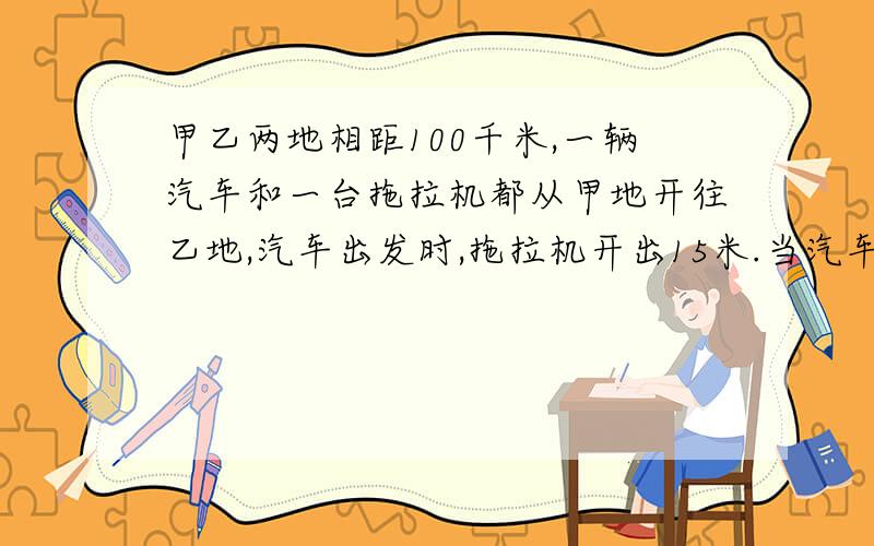 甲乙两地相距100千米,一辆汽车和一台拖拉机都从甲地开往乙地,汽车出发时,拖拉机开出15米.当汽车