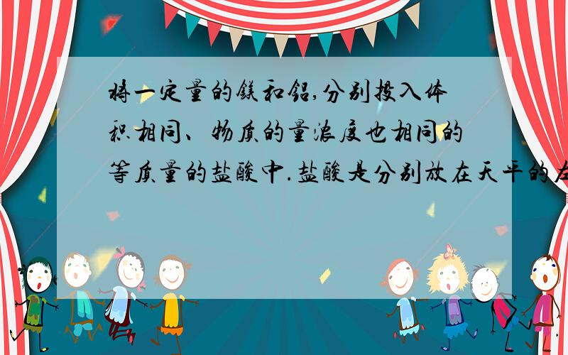 将一定量的镁和铝,分别投入体积相同、物质的量浓度也相同的等质量的盐酸中.盐酸是分别放在天平的左右托盘上的两个相同的烧杯里