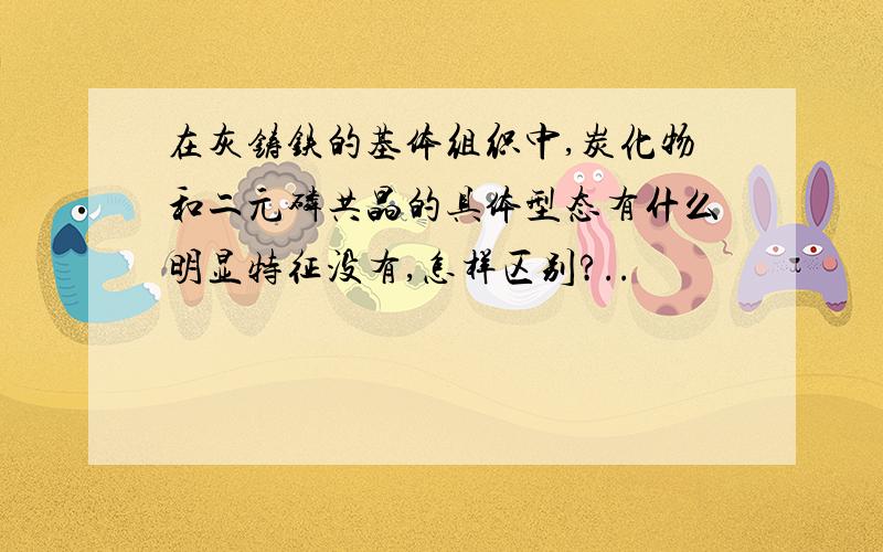 在灰铸铁的基体组织中,炭化物和二元磷共晶的具体型态有什么明显特征没有,怎样区别?..