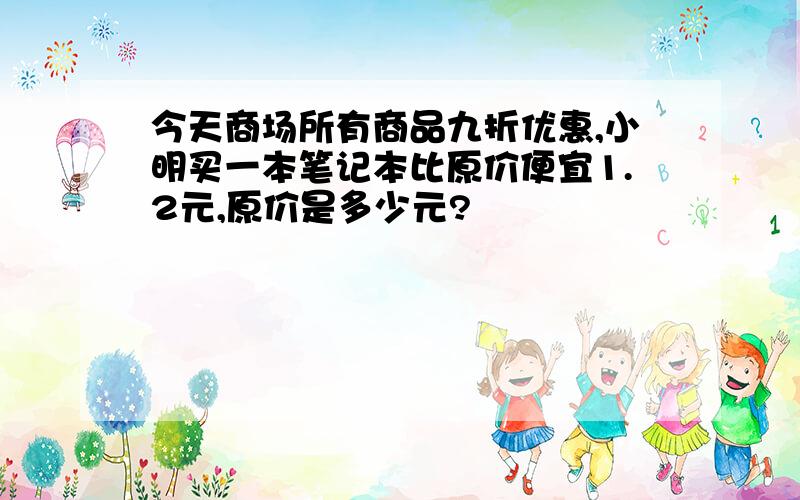 今天商场所有商品九折优惠,小明买一本笔记本比原价便宜1.2元,原价是多少元?