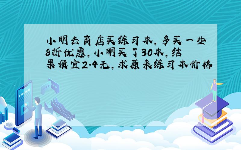 小明去商店买练习本,多买一些8折优惠,小明买了30本,结果便宜2.4元,求原来练习本价格