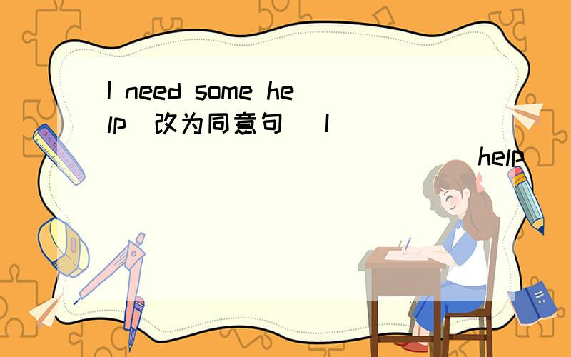 I need some help(改为同意句) I _____ _____ _____help