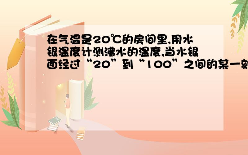 在气温是20℃的房间里,用水银温度计测沸水的温度,当水银面经过“20”到“100”之间的某一刻度时,温度计的示数表示温度