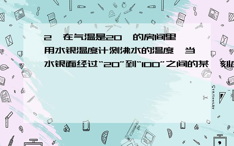 2、在气温是20℃的房间里,用水银温度计测沸水的温度,当水银面经过“20”到“100”之间的某一刻度时,温度计的示数表示