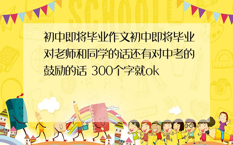 初中即将毕业作文初中即将毕业对老师和同学的话还有对中考的鼓励的话 300个字就ok