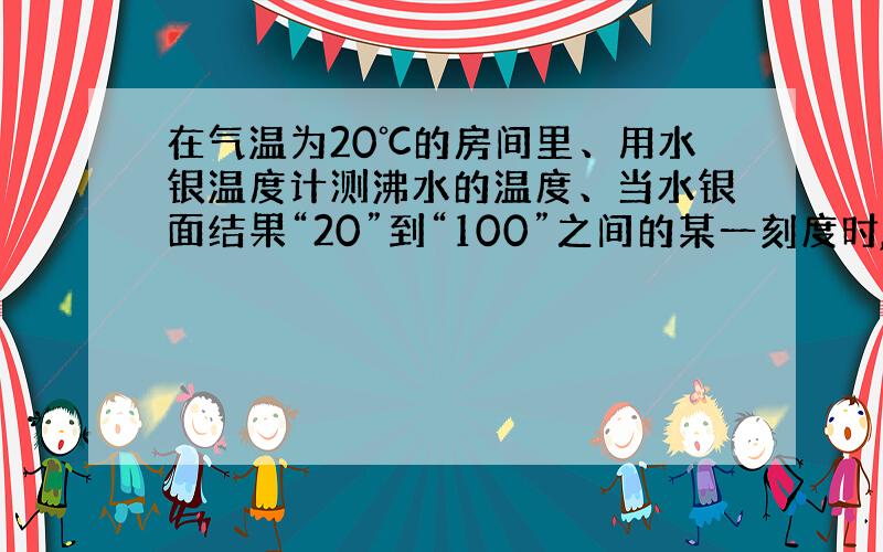 在气温为20℃的房间里、用水银温度计测沸水的温度、当水银面结果“20”到“100”之间的某一刻度时,温度计的读数表示的是