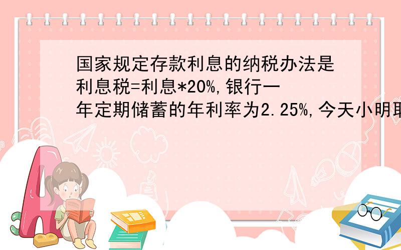 国家规定存款利息的纳税办法是利息税=利息*20%,银行一年定期储蓄的年利率为2.25%,今天小明取出一年到期的本金及利息