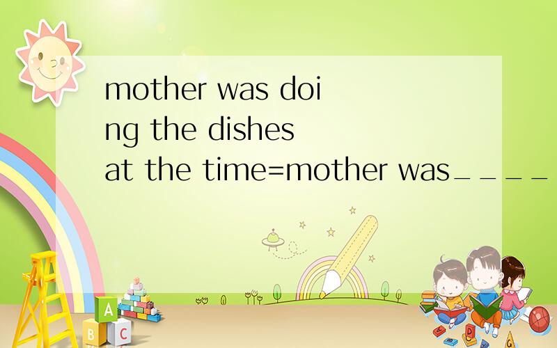 mother was doing the dishes at the time=mother was_____the__