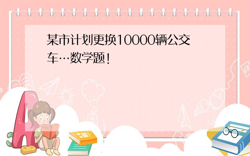 某市计划更换10000辆公交车…数学题!