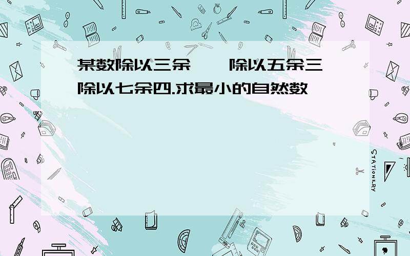 某数除以三余一,除以五余三,除以七余四.求最小的自然数