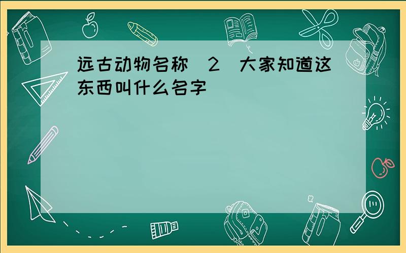 远古动物名称（2）大家知道这东西叫什么名字