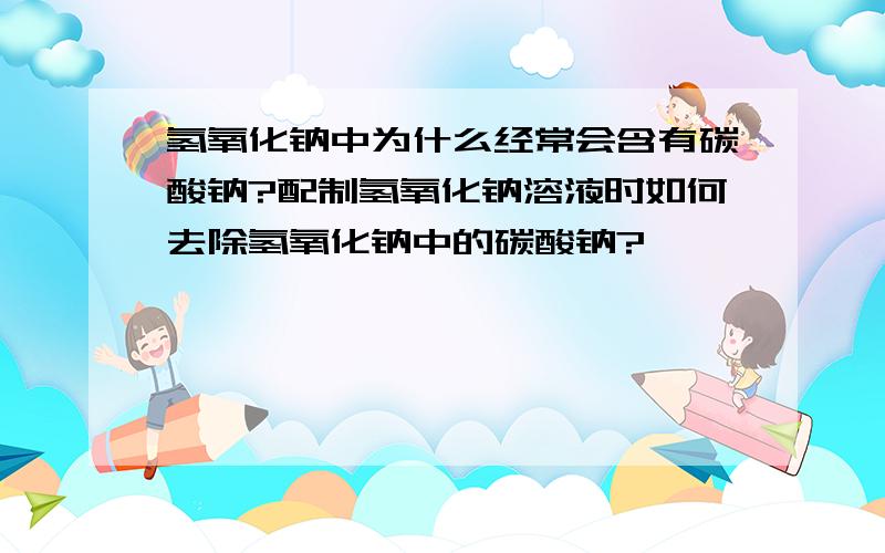 氢氧化钠中为什么经常会含有碳酸钠?配制氢氧化钠溶液时如何去除氢氧化钠中的碳酸钠?