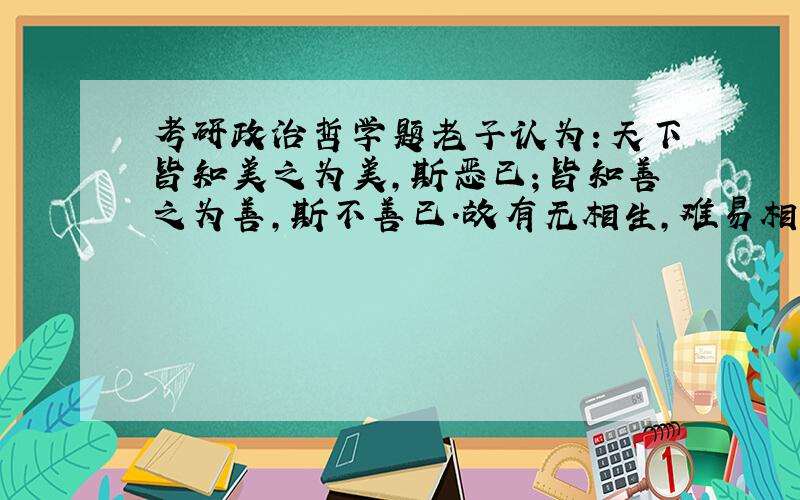 考研政治哲学题老子认为：天下皆知美之为美,斯恶已；皆知善之为善,斯不善已.故有无相生,难易相成,长短相形,高下相倾,音声