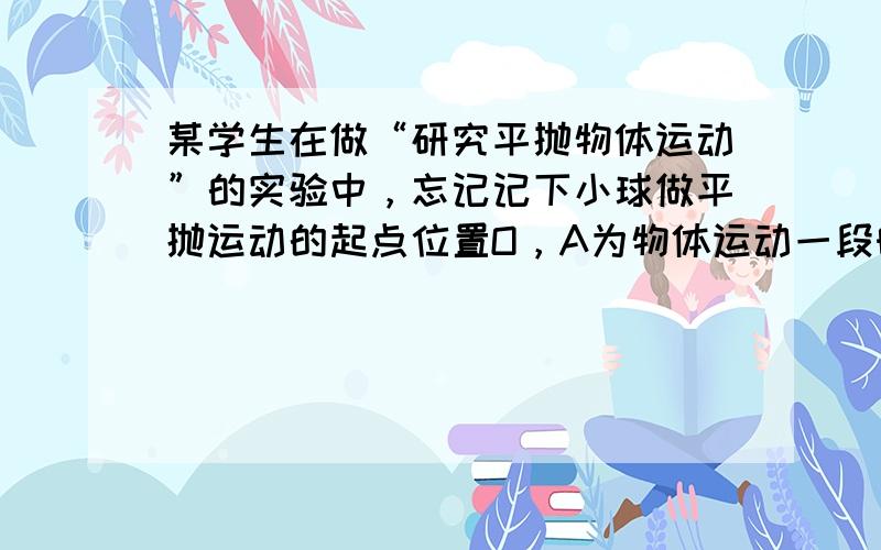 某学生在做“研究平抛物体运动”的实验中，忘记记下小球做平抛运动的起点位置O，A为物体运动一段时间后的位置，如图所示，求出