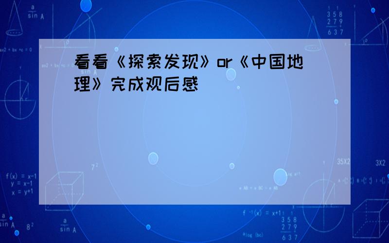 看看《探索发现》or《中国地理》完成观后感