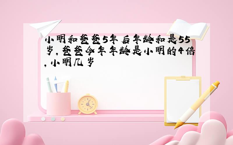 小明和爸爸5年后年龄和是55岁,爸爸今年年龄是小明的4倍,小明几岁