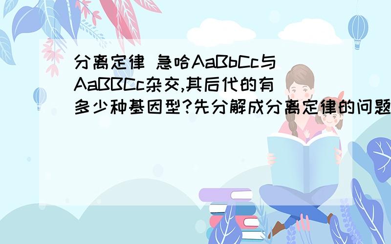 分离定律 急哈AaBbCc与AaBBCc杂交,其后代的有多少种基因型?先分解成分离定律的问题Aa×Aa→后代有3种基因型