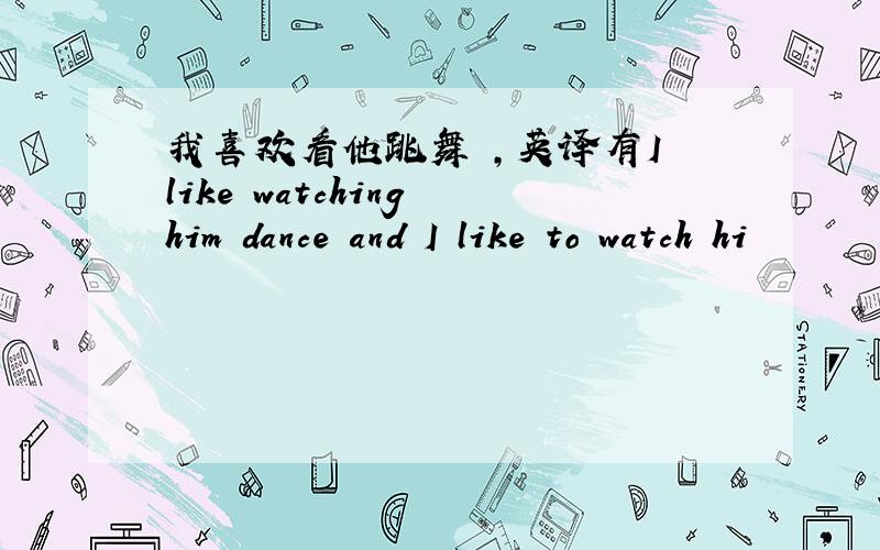 我喜欢看他跳舞 ,英译有I like watching him dance and I like to watch hi