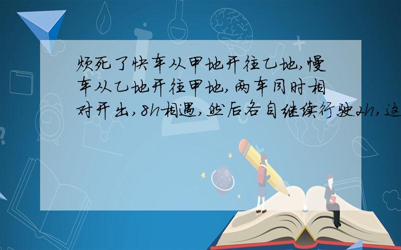 烦死了快车从甲地开往乙地,慢车从乙地开往甲地,两车同时相对开出,8h相遇,然后各自继续行驶2h,这时,快车离乙地还有25