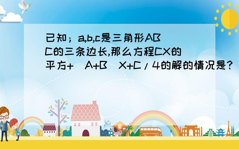 已知；a,b,c是三角形ABC的三条边长,那么方程CX的平方+（A+B）X+C/4的解的情况是?