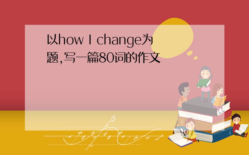 以how I change为题,写一篇80词的作文