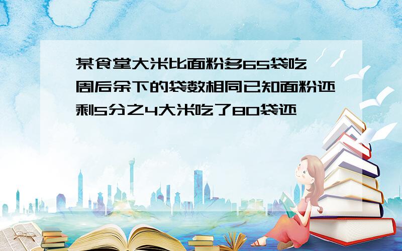 某食堂大米比面粉多65袋吃一周后余下的袋数相同已知面粉还剩5分之4大米吃了80袋还