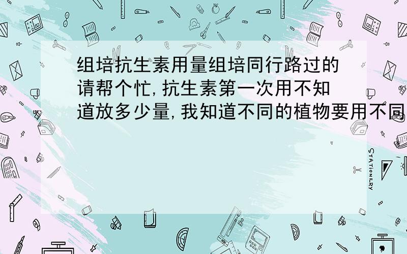 组培抗生素用量组培同行路过的请帮个忙,抗生素第一次用不知道放多少量,我知道不同的植物要用不同的量给个大部分植物需要的量就