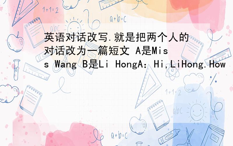 英语对话改写.就是把两个人的对话改为一篇短文 A是Miss Wang B是Li HongA：Hi,LiHong.How