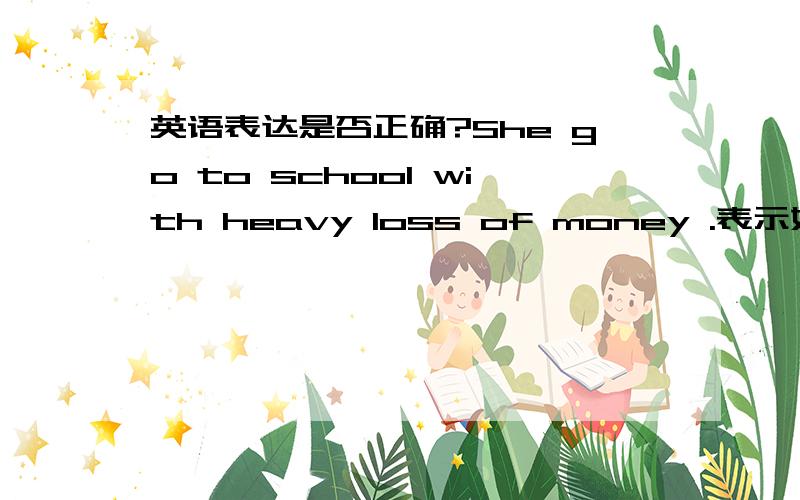 英语表达是否正确?She go to school with heavy loss of money .表示她花了很多钱