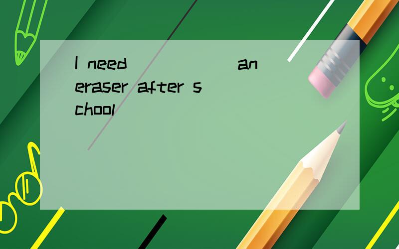 I need______aneraser after school