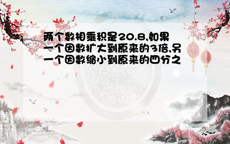 两个数相乘积是20.8,如果一个因数扩大到原来的3倍,另一个因数缩小到原来的四分之