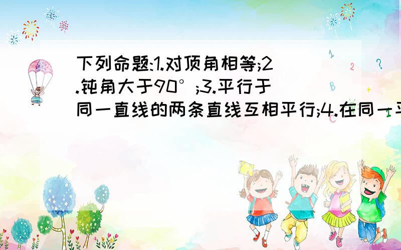 下列命题:1.对顶角相等;2.钝角大于90°;3.平行于同一直线的两条直线互相平行;4.在同一平面内垂直于同一直线的两直