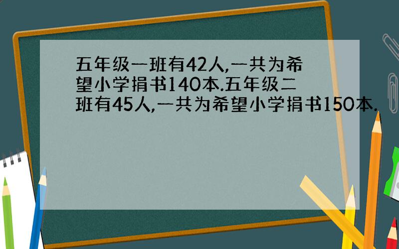 五年级一班有42人,一共为希望小学捐书140本.五年级二班有45人,一共为希望小学捐书150本.