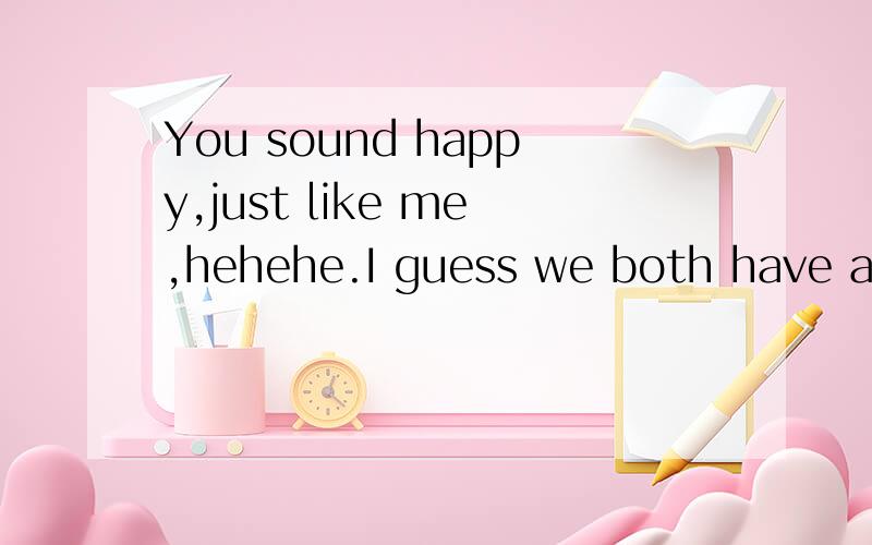 You sound happy,just like me,hehehe.I guess we both have a s