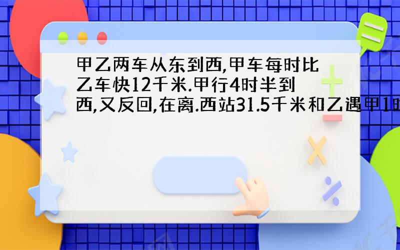 甲乙两车从东到西,甲车每时比乙车快12千米.甲行4时半到西,又反回,在离.西站31.5千米和乙遇甲1时行多