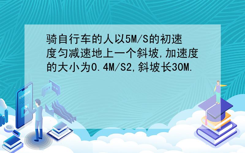 骑自行车的人以5M/S的初速度匀减速地上一个斜坡,加速度的大小为0.4M/S2,斜坡长30M.