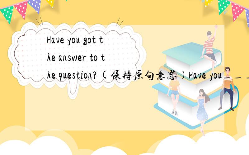 Have you got the answer to the question?(保持原句意思)Have you____